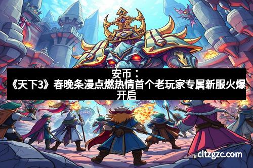 安币：《天下3》春晚条漫点燃热情首个老玩家专属新服火爆开启