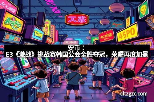 安币：E3《激战》挑战赛韩国公会全胜夺冠，荣耀再度加冕
